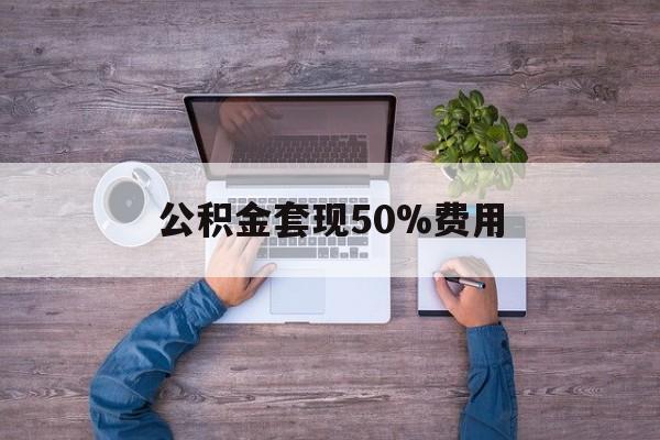 最新公积金套现50%费用方法分析(最方便真实的日土公积金套现需要什么手续方法)