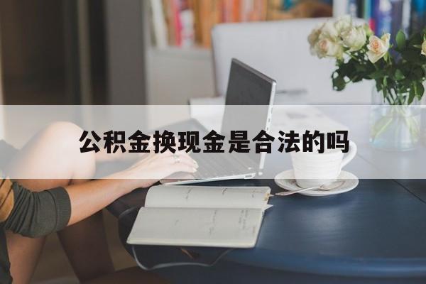 最新公积金换现金是合法的吗方法分析(最方便真实的日土公积金换现金是合法的吗怎么办方法)