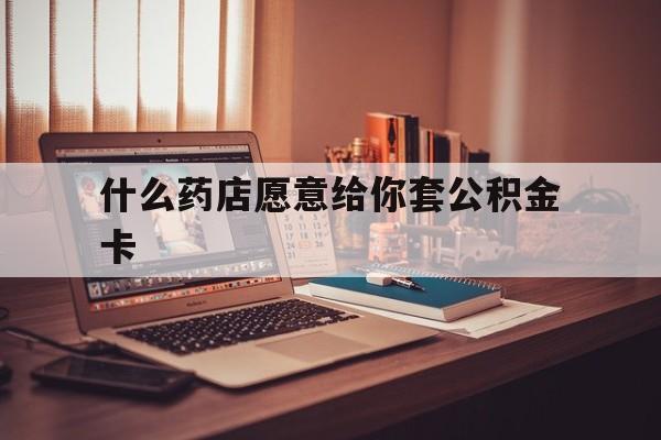 最新什么药店愿意给你套公积金卡方法分析(最方便真实的日土什么药店愿意给你套公积金卡的钱方法)